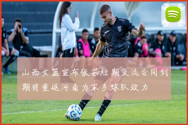 山西女篮宣布张茹短期交流合同到期将重返河南为家乡球队效力