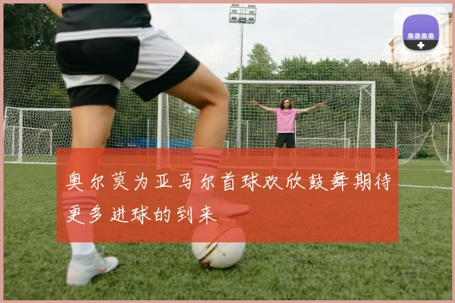 奥尔莫为亚马尔首球欢欣鼓舞期待更多进球的到来
